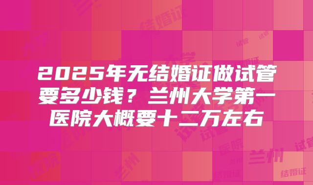 2025年无结婚证做试管要多少钱？兰州大学第一医院大概要十二万左右