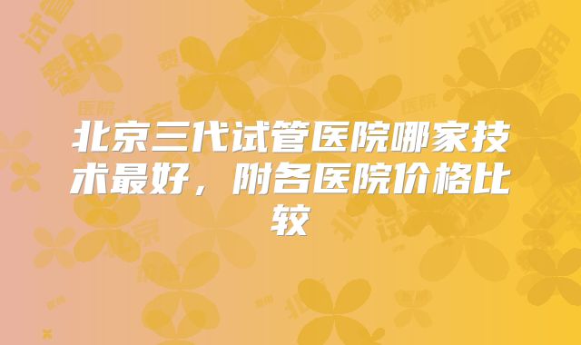 北京三代试管医院哪家技术最好，附各医院价格比较