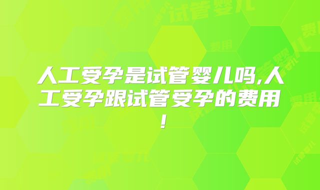 人工受孕是试管婴儿吗,人工受孕跟试管受孕的费用!