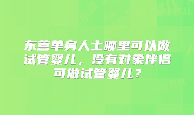 东营单身人士哪里可以做试管婴儿，没有对象伴侣可做试管婴儿？