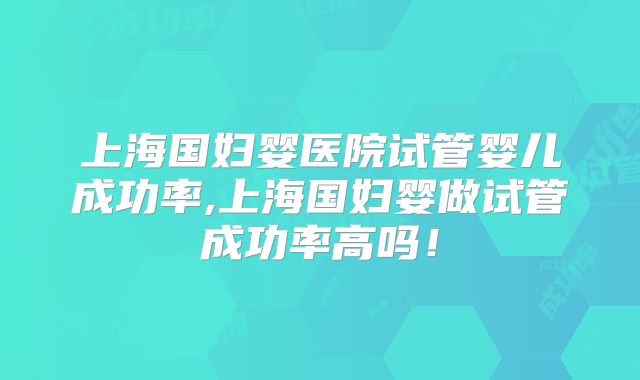 上海国妇婴医院试管婴儿成功率,上海国妇婴做试管成功率高吗！