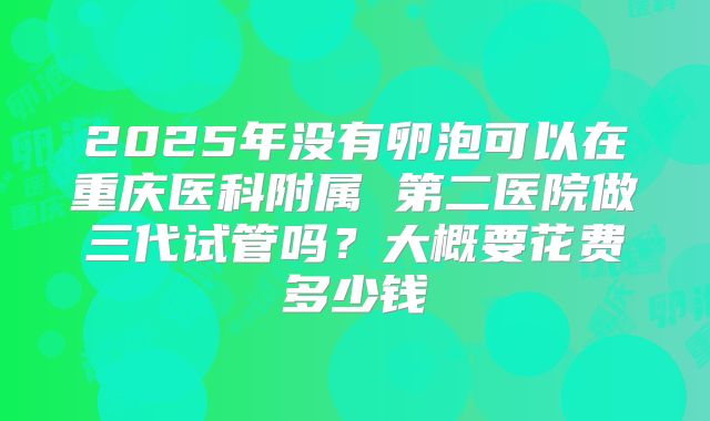 2025年没有卵泡可以在重庆医科附属 第二医院做三代试管吗?大概要花费多少钱
