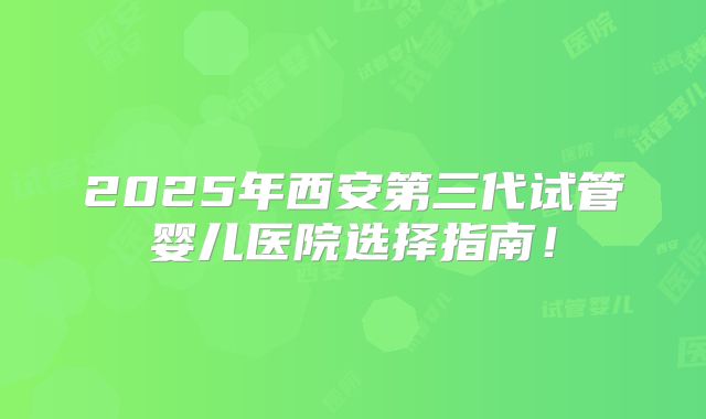 2025年西安第三代试管婴儿医院选择指南!