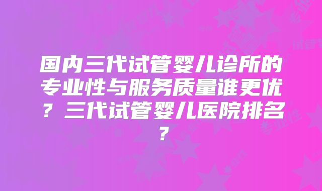 国内三代试管婴儿诊所的专业性与服务质量谁更优？三代试管婴儿医院排名？