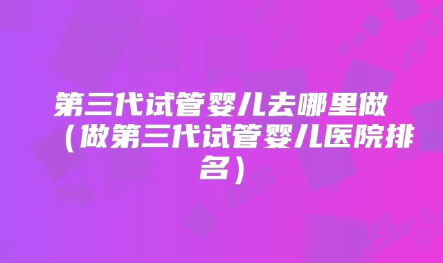第三代试管婴儿去哪里做（做第三代试管婴儿医院排名）