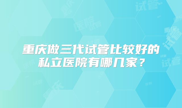 重庆做三代试管比较好的私立医院有哪几家?