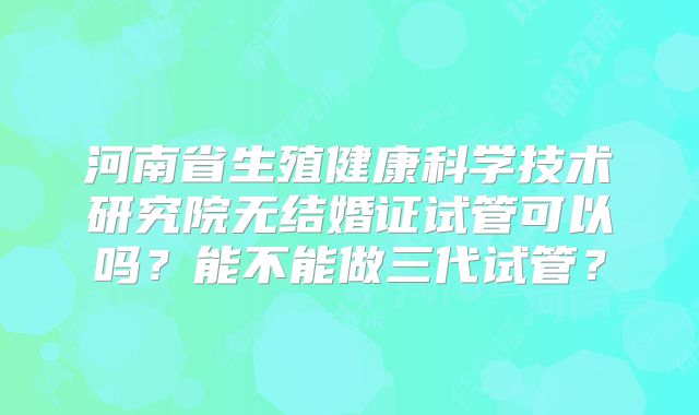 河南省生殖健康科学技术研究院无结婚证试管可以吗?能不能做三代试管?
