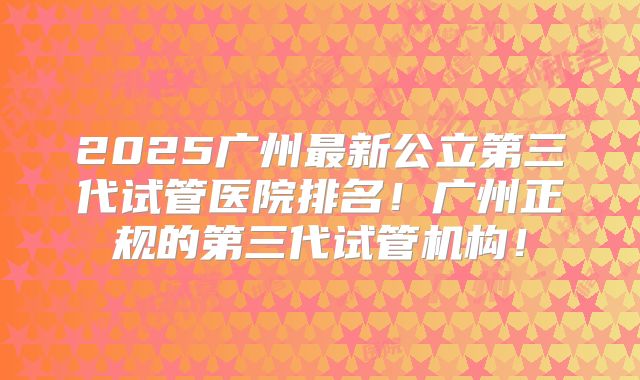 2025广州最新公立第三代试管医院排名！广州正规的第三代试管机构！