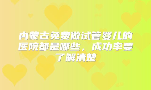 内蒙古免费做试管婴儿的医院都是哪些,成功率要了解清楚
