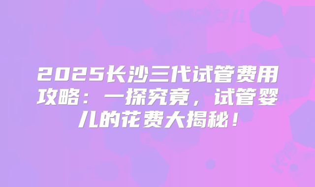 2025长沙三代试管费用攻略：一探究竟，试管婴儿的花费大揭秘！