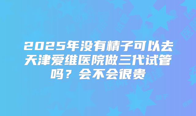 2025年没有精子可以去天津爱维医院做三代试管吗?会不会很贵