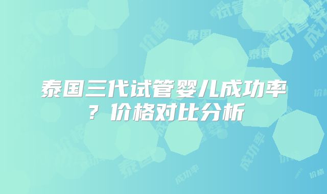 泰国三代试管婴儿成功率?价格对比分析