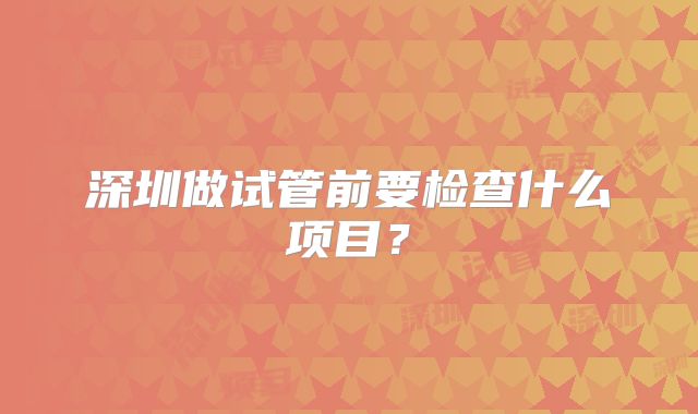 深圳做试管前要检查什么项目?
