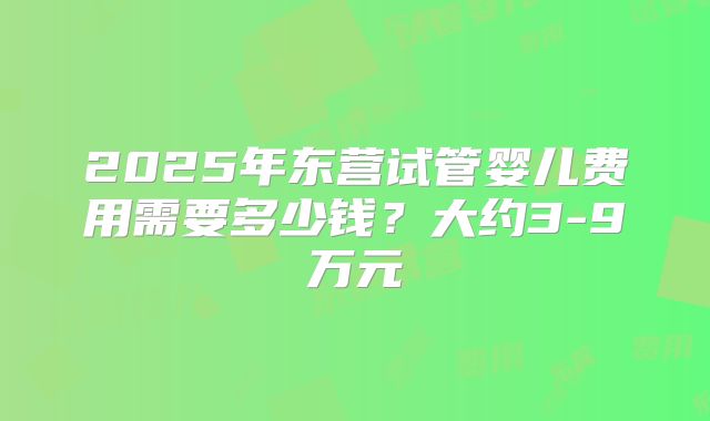 2025年东营试管婴儿费用需要多少钱?大约3-9万元
