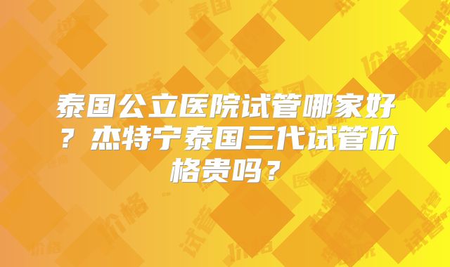 泰国公立医院试管哪家好？杰特宁泰国三代试管价格贵吗？