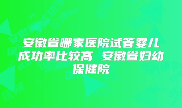 安徽省哪家医院试管婴儿成功率比较高 安徽省妇幼保健院