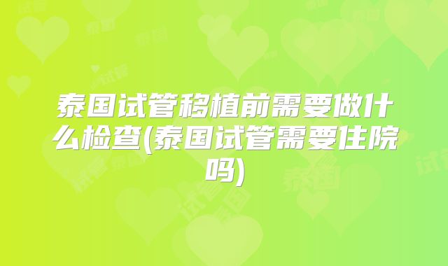 泰国试管移植前需要做什么检查(泰国试管需要住院吗)