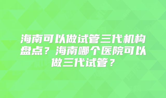 海南可以做试管三代机构盘点?海南哪个医院可以做三代试管?