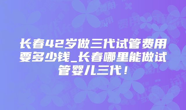 长春42岁做三代试管费用要多少钱_长春哪里能做试管婴儿三代！