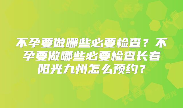 不孕要做哪些必要检查?不孕要做哪些必要检查长春阳光九州怎么预约?