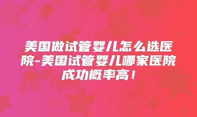 美国做试管婴儿怎么选医院-美国试管婴儿哪家医院成功概率高！
