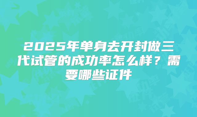 2025年单身去开封做三代试管的成功率怎么样？需要哪些证件