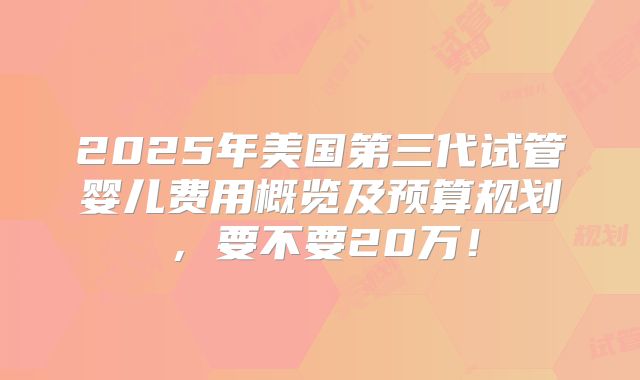 2025年美国第三代试管婴儿费用概览及预算规划，要不要20万！