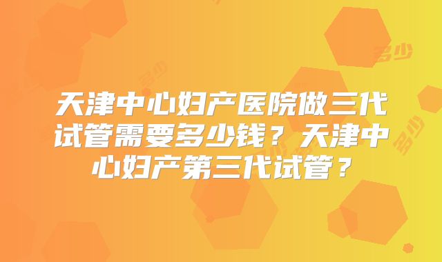 天津中心妇产医院做三代试管需要多少钱?天津中心妇产第三代试管?