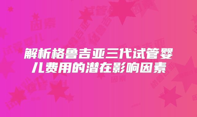 解析格鲁吉亚三代试管婴儿费用的潜在影响因素