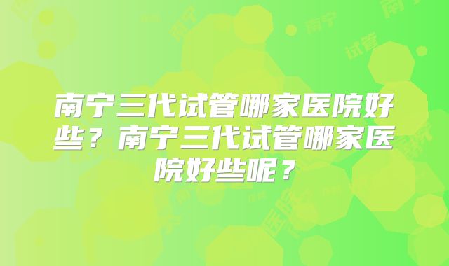 南宁三代试管哪家医院好些?南宁三代试管哪家医院好些呢?