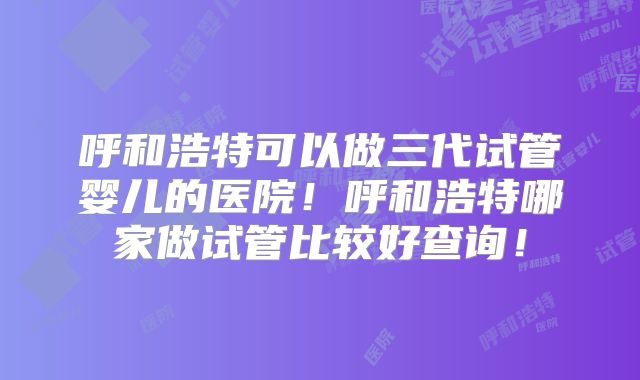 呼和浩特可以做三代试管婴儿的医院!呼和浩特哪家做试管比较好查询!