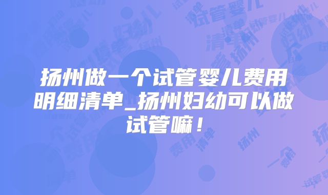 扬州做一个试管婴儿费用明细清单_扬州妇幼可以做试管嘛!