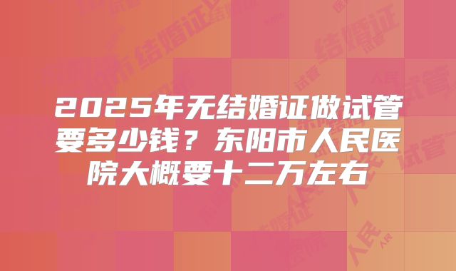 2025年无结婚证做试管要多少钱?东阳市人民医院大概要十二万左右