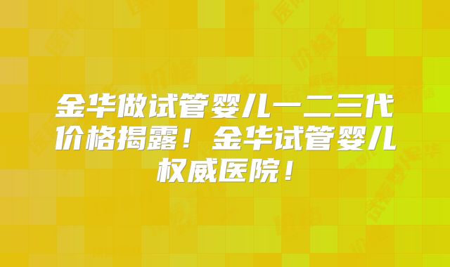 金华做试管婴儿一二三代价格揭露!金华试管婴儿权威医院!