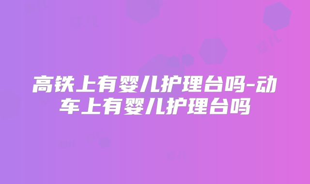 高铁上有婴儿护理台吗-动车上有婴儿护理台吗