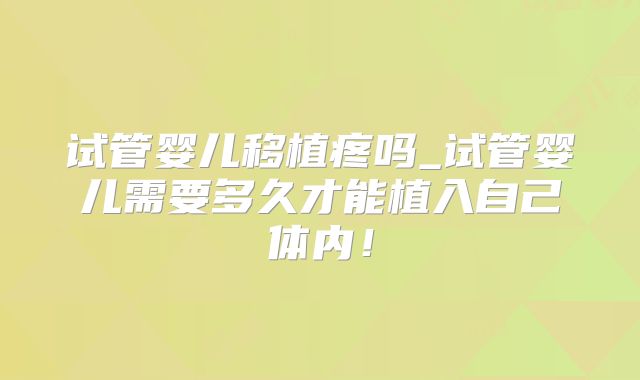 试管婴儿移植疼吗_试管婴儿需要多久才能植入自己体内！