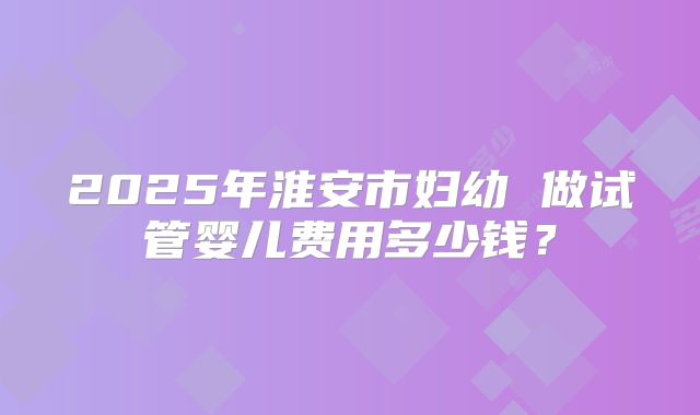 2025年淮安市妇幼 做试管婴儿费用多少钱?