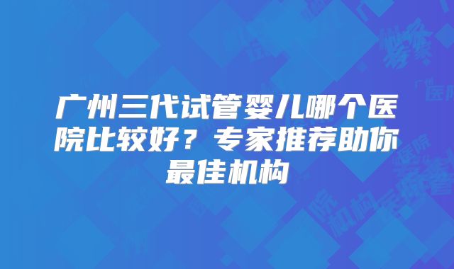 广州三代试管婴儿哪个医院比较好？专家推荐助你最佳机构