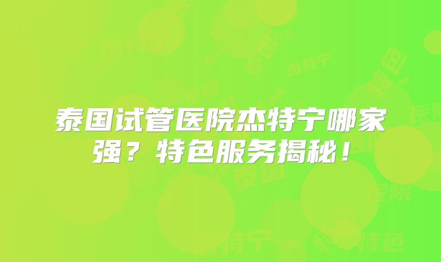 泰国试管医院杰特宁哪家强?特色服务揭秘!