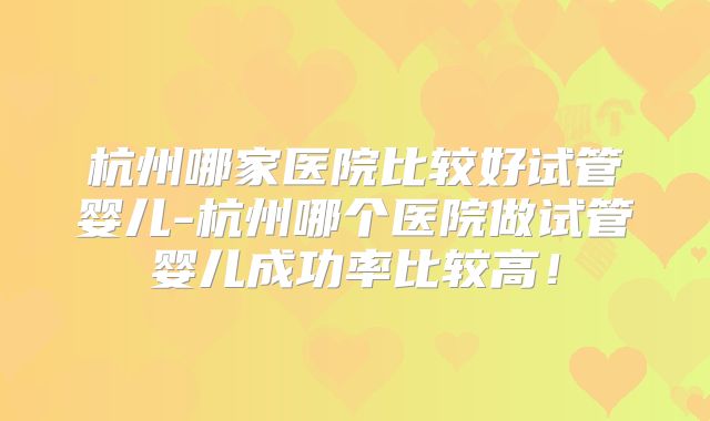 杭州哪家医院比较好试管婴儿-杭州哪个医院做试管婴儿成功率比较高！