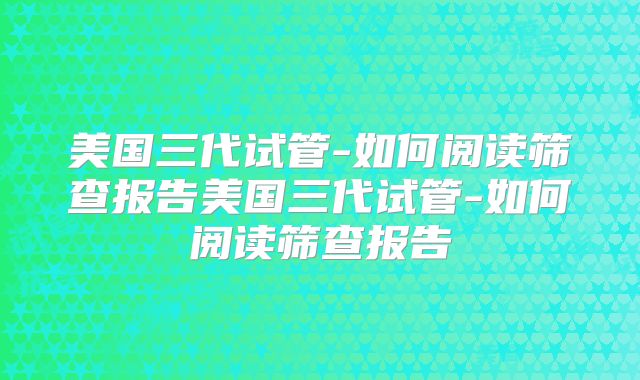 美国三代试管-如何阅读筛查报告美国三代试管-如何阅读筛查报告