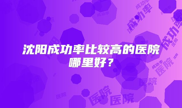 沈阳成功率比较高的医院哪里好？