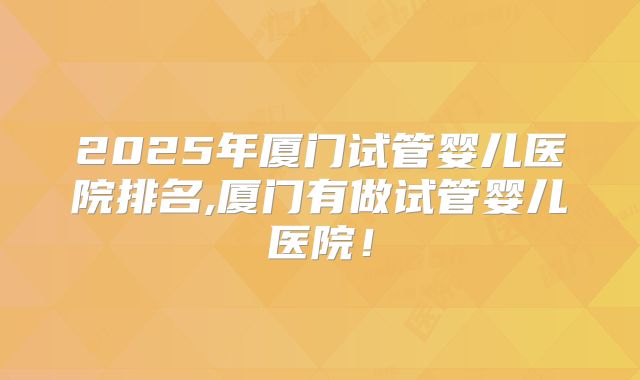 2025年厦门试管婴儿医院排名,厦门有做试管婴儿医院！