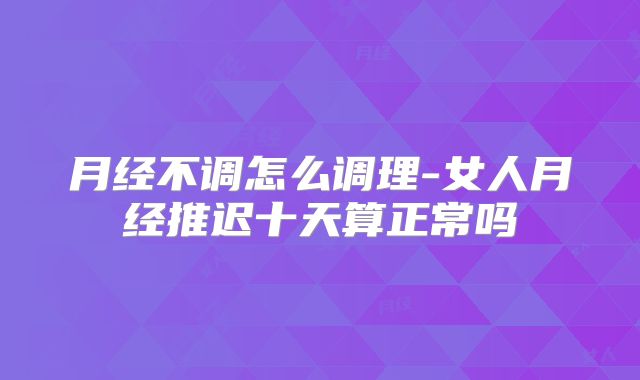 月经不调怎么调理-女人月经推迟十天算正常吗