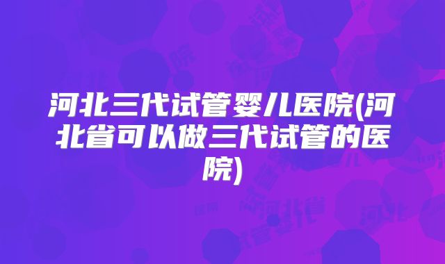 河北三代试管婴儿医院(河北省可以做三代试管的医院)