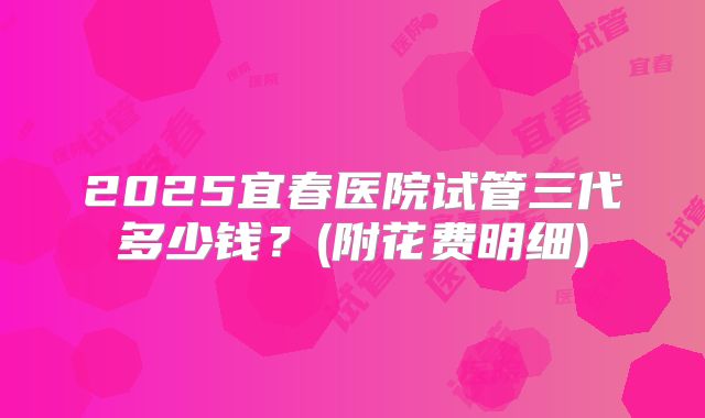 2025宜春医院试管三代多少钱？(附花费明细)