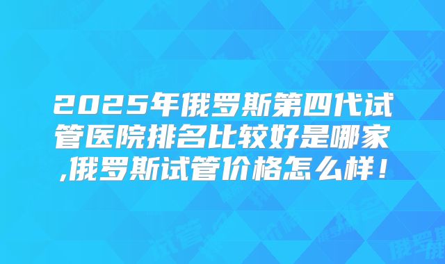 2025年俄罗斯第四代试管医院排名比较好是哪家,俄罗斯试管价格怎么样！