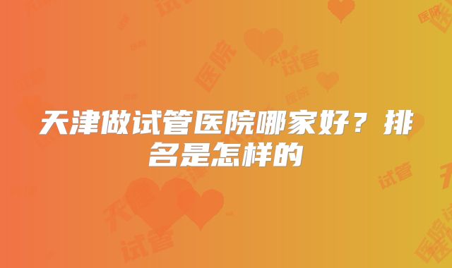 天津做试管医院哪家好?排名是怎样的