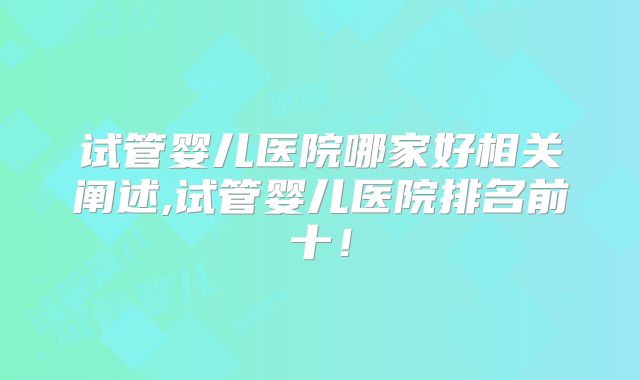试管婴儿医院哪家好相关阐述,试管婴儿医院排名前十！