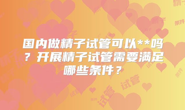 国内做精子试管可以**吗?开展精子试管需要满足哪些条件?
